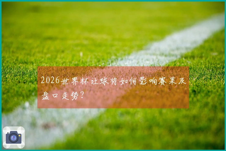 2026世界杯让球将如何影响赛果及盘口走势？