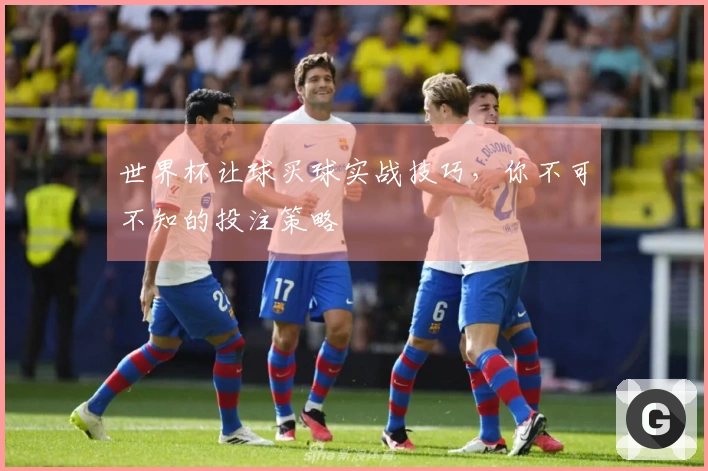世界杯让球买球实战技巧，你不可不知的投注策略